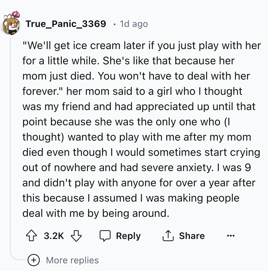number - True_Panic_3369 1d ago "We'll get ice cream later if you just play with her for a little while. She's that because her mom just died. You won't have to deal with her forever." her mom said to a girl who I thought was my friend and had appreciated